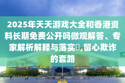 2025年天天游戏大全和香港资料长期免费公开吗微观解答、专家解析解释与落实,留心欺诈的套路
