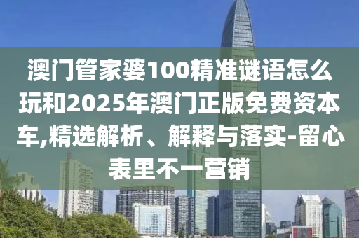 澳门管家婆100精准谜语怎么玩和2025年澳门正版免费资本车,精选解析、解释与落实-留心表里不一营销