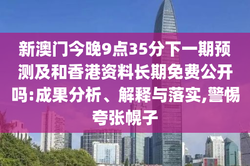 新澳门今晚9点35分下一期预测及和香港资料长期免费公开吗:成果分析、解释与落实,警惕夸张幌子
