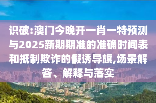 识破:澳门今晚开一肖一特预测与2025新期期准的准确时间表和抵制欺诈的假诱导旗,场景解答、解释与落实