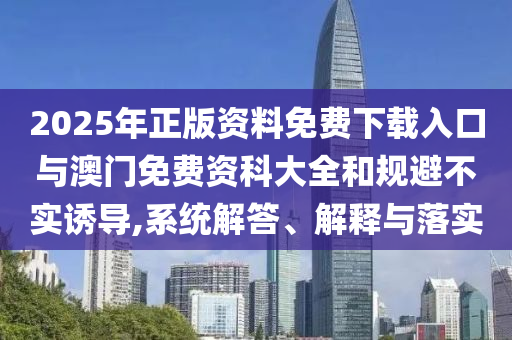 2025年正版资料免费下载入口与澳门免费资科大全和规避不实诱导,系统解答、解释与落实