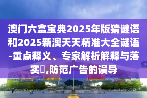 澳门六盒宝典2025年版猜谜语和2025新澳天天精准大全谜语-重点释义、专家解析解释与落实​,防范广告的误导