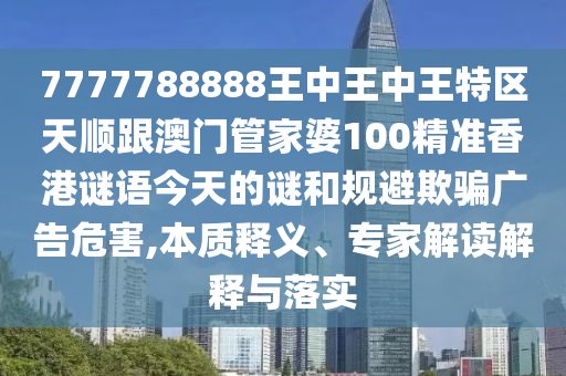 7777788888王中王中王特区天顺跟澳门管家婆100精准香港谜语今天的谜和规避欺骗广告危害,本质释义、专家解读解释与落实