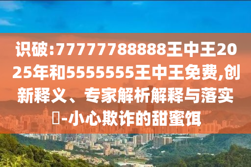 识破:77777788888王中王2025年和5555555王中王免费,创新释义、专家解析解释与落实​-小心欺诈的甜蜜饵
