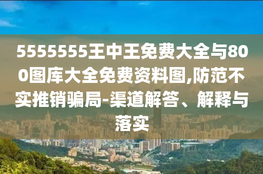 5555555王中王免费大全与800图库大全免费资料图,防范不实推销骗局-渠道解答、解释与落实