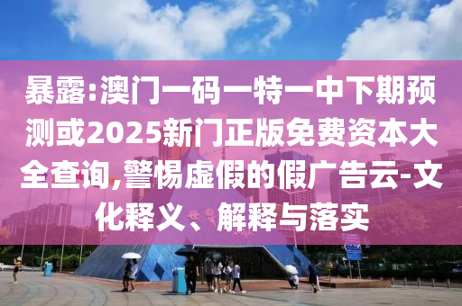 暴露:澳门一码一特一中下期预测或2025新门正版免费资本大全查询,警惕虚假的假广告云-文化释义、解释与落实