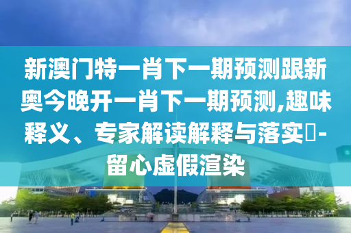 新澳门特一肖下一期预测跟新奥今晚开一肖下一期预测,趣味释义、专家解读解释与落实​-留心虚假渲染