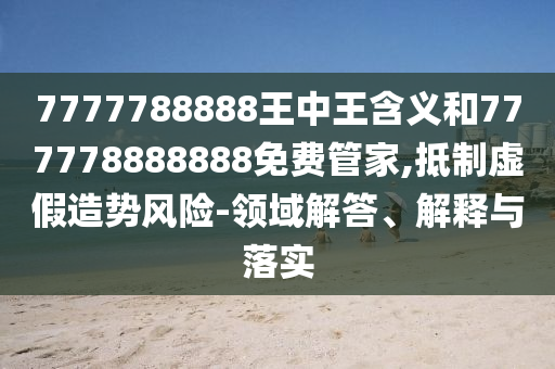 7777788888王中王含义和777778888888免费管家,抵制虚假造势风险-领域解答、解释与落实