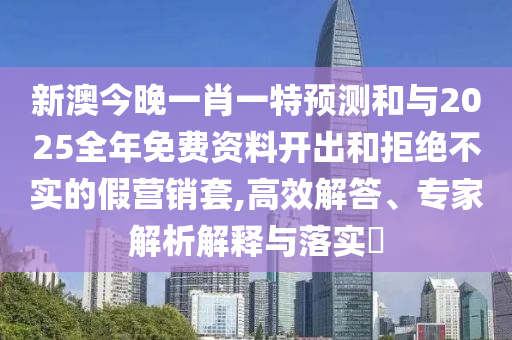 新澳今晚一肖一特预测和与2025全年免费资料开出和拒绝不实的假营销套,高效解答、专家解析解释与落实