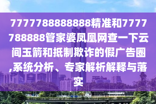 7777788888888精准和7777788888管家婆凤凰网查一下云间玉箭和抵制欺诈的假广告圈,系统分析、专家解析解释与落实