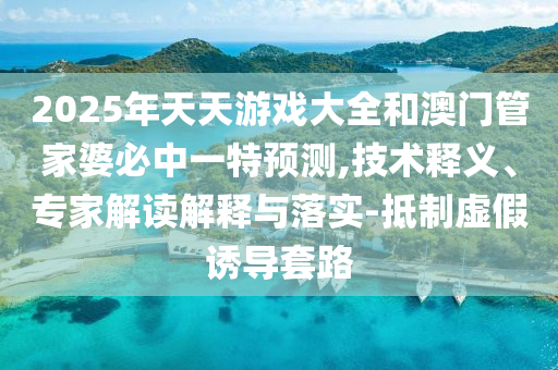 2025年天天游戏大全和澳门管家婆必中一特预测,技术释义、专家解读解释与落实-抵制虚假诱导套路