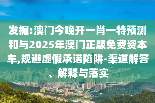 发掘:澳门今晚开一肖一特预测和与2025年澳门正版免费资本车,规避虚假承诺陷阱-渠道解答、解释与落实