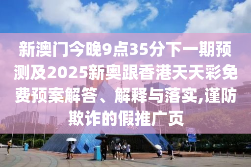 新澳门今晚9点35分下一期预测及2025新奥跟香港天天彩免费预案解答、解释与落实,谨防欺诈的假推广页