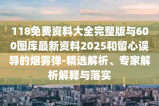 118免费资料大全完整版与600图库最新资料2025和留心误导的烟雾弹-精选解析、专家解析解释与落实