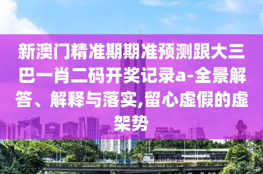 新澳门精准期期准预测跟大三巴一肖二码开奖记录a-全景解答、解释与落实,留心虚假的虚架势