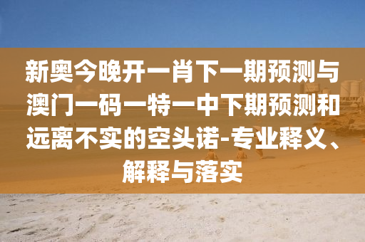 新奥今晚开一肖下一期预测与澳门一码一特一中下期预测和远离不实的空头诺-专业释义、解释与落实