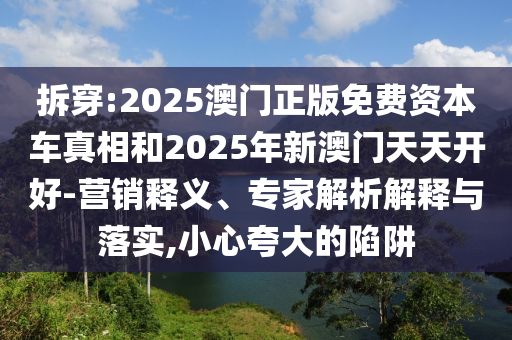 拆穿:2025澳门正版免费资本车真相和2025年新澳门天天开好-营销释义、专家解析解释与落实,小心夸大的陷阱
