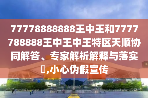 77778888888王中王和7777788888王中王中王特区天顺协同解答、专家解析解释与落实,小心伪假宣传