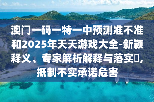 澳门一码一特一中预测准不准和2025年天天游戏大全-新颖释义、专家解析解释与落实​,抵制不实承诺危害