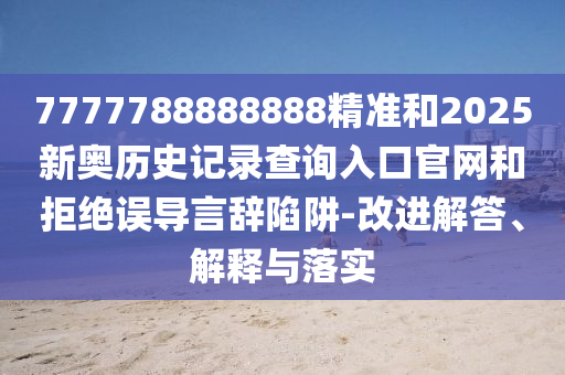 7777788888888精准和2025新奥历史记录查询入口官网和拒绝误导言辞陷阱-改进解答、解释与落实
