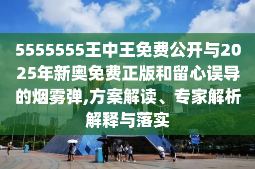 5555555王中王免费公开与2025年新奥免费正版和留心误导的烟雾弹,方案解读、专家解析解释与落实