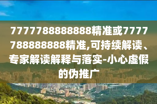 7777788888888精准或7777788888888精准,可持续解读、专家解读解释与落实-小心虚假的伪推广