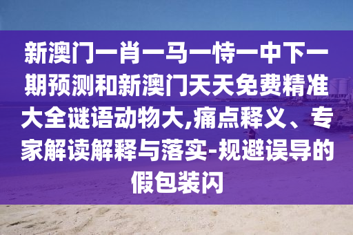 新澳门一肖一马一恃一中下一期预测和新澳门天天免费精准大全谜语动物大,痛点释义、专家解读解释与落实-规避误导的假包装闪