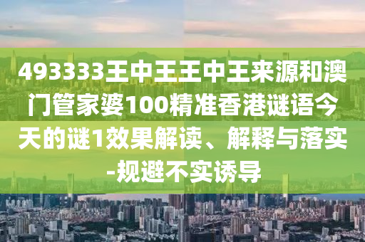 493333王中王王中王来源和澳门管家婆100精准香港谜语今天的谜1效果解读、解释与落实-规避不实诱导