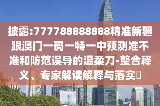 披露:777788888888精准新疆跟澳门一码一特一中预测准不准和防范误导的温柔刀-整合释义、专家解读解释与落实