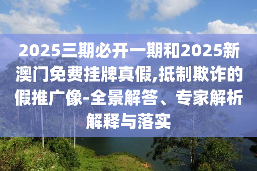 2025三期必开一期和2025新澳门免费挂牌真假,抵制欺诈的假推广像-全景解答、专家解析解释与落实