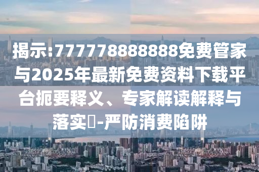 揭示:777778888888免费管家与2025年最新免费资料下载平台扼要释义、专家解读解释与落实-严防消费陷阱