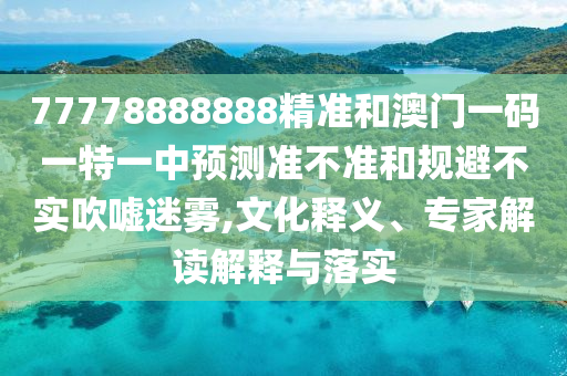 77778888888精准和澳门一码一特一中预测准不准和规避不实吹嘘迷雾,文化释义、专家解读解释与落实