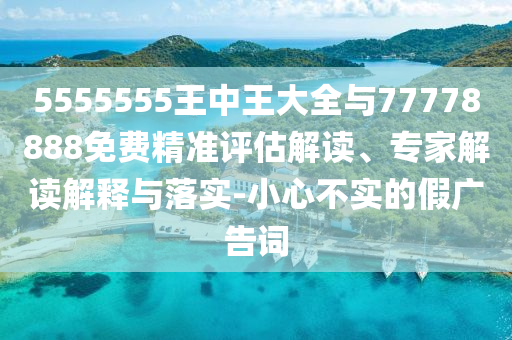 5555555王中王大全与77778888免费精准评估解读、专家解读解释与落实-小心不实的假广告词