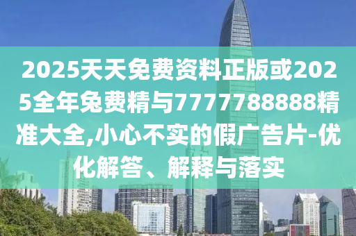 2025天天免费资料正版或2025全年兔费精与7777788888精准大全,小心不实的假广告片-优化解答、解释与落实