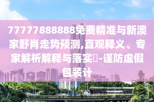 77777888888免费精准与新澳家野肖走势预测,直观释义、专家解析解释与落实-谨防虚假包装计