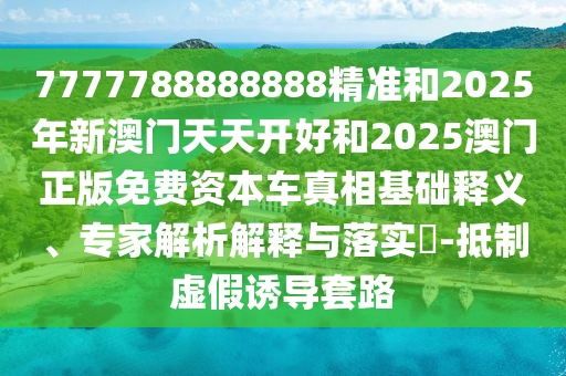 7777788888888精准和2025年新澳门天天开好和2025澳门正版免费资本车真相基础释义、专家解析解释与落实​-抵制虚假诱导套路