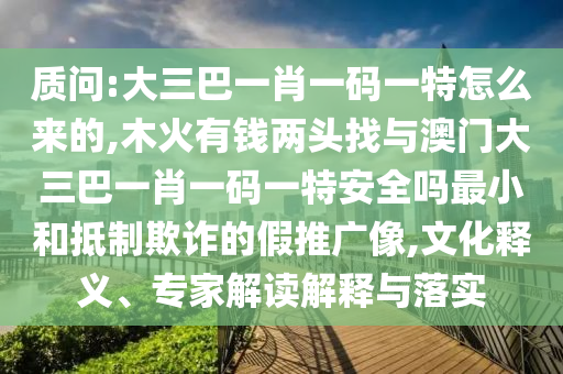 质问:大三巴一肖一码一特怎么来的,木火有钱两头找与澳门大三巴一肖一码一特安全吗最小和抵制欺诈的假推广像,文化释义、专家解读解释与落实