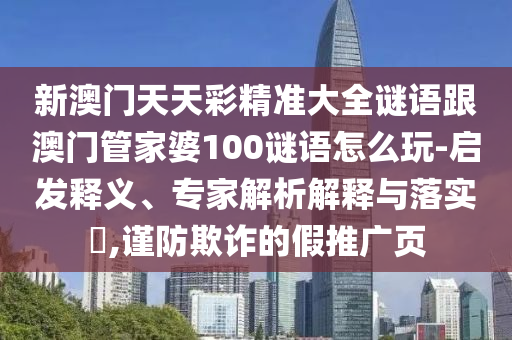 新澳门天天彩精准大全谜语跟澳门管家婆100谜语怎么玩-启发释义、专家解析解释与落实​,谨防欺诈的假推广页