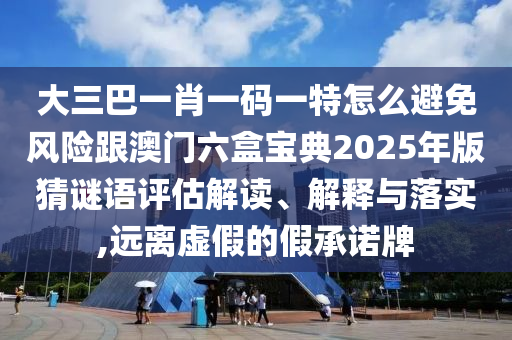 大三巴一肖一码一特怎么避免风险跟澳门六盒宝典2025年版猜谜语评估解读、解释与落实,远离虚假的假承诺牌