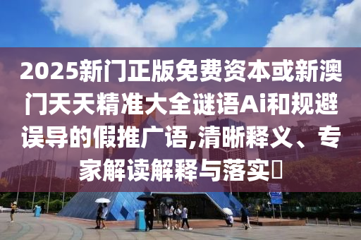 2025新门正版免费资本或新澳门天天精准大全谜语Ai和规避误导的假推广语,清晰释义、专家解读解释与落实​