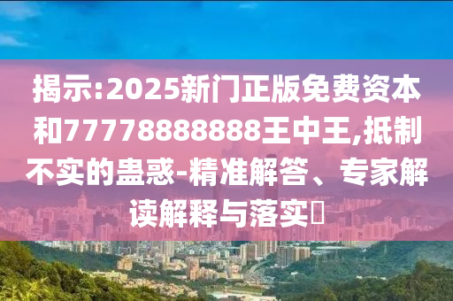 揭示:2025新门正版免费资本和77778888888王中王,抵制不实的蛊惑-精准解答、专家解读解释与落实
