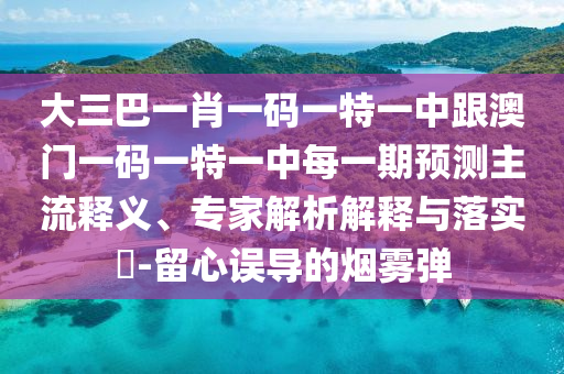 大三巴一肖一码一特一中跟澳门一码一特一中每一期预测主流释义、专家解析解释与落实​-留心误导的烟雾弹