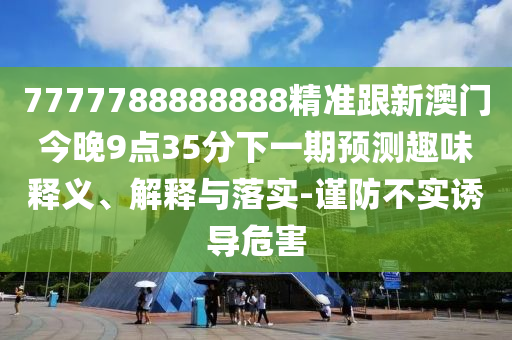 7777788888888精准跟新澳门今晚9点35分下一期预测趣味释义、解释与落实-谨防不实诱导危害