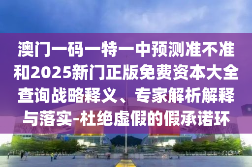 澳门一码一特一中预测准不准和2025新门正版免费资本大全查询战略释义、专家解析解释与落实-杜绝虚假的假承诺环