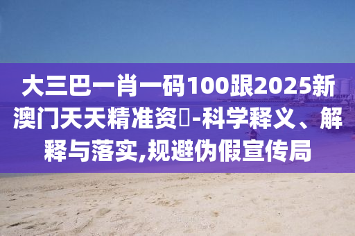 大三巴一肖一码100跟2025新澳门天天精准资枓-科学释义、解释与落实,规避伪假宣传局