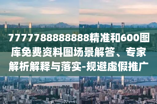 7777788888888精准和600图库免费资料图场景解答、专家解析解释与落实-规避虚假推广