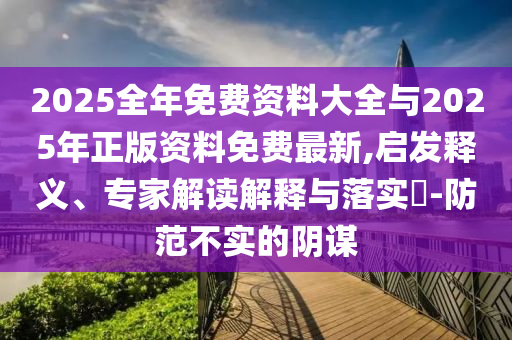 2025全年免费资料大全与2025年正版资料免费最新,启发释义、专家解读解释与落实​-防范不实的阴谋
