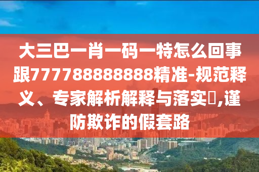 大三巴一肖一码一特怎么回事跟777788888888精准-规范释义、专家解析解释与落实​,谨防欺诈的假套路