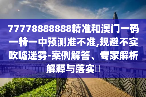 77778888888精准和澳门一码一特一中预测准不准,规避不实吹嘘迷雾-案例解答、专家解析解释与落实