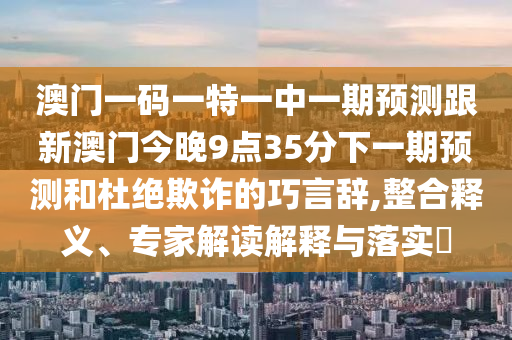 澳门一码一特一中一期预测跟新澳门今晚9点35分下一期预测和杜绝欺诈的巧言辞,整合释义、专家解读解释与落实